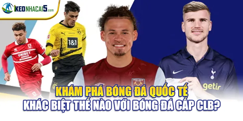 Khám phá bóng đá quốc tế khác biệt thế nào với bóng đá cấp CLB?